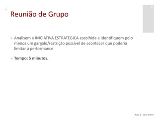 +
Reunião de Grupo
 Analisem a INICIATIVA ESTRATÉGICA escolhida e identifiquem pelo
menos um gargalo/restrição possível de acontecer que poderia
limitar a performance.
 Tempo: 5 minutos.
Aula 6 - Lara Selem
9
 