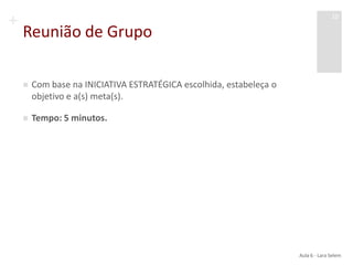 +
Reunião de Grupo
 Com base na INICIATIVA ESTRATÉGICA escolhida, estabeleça o
objetivo e a(s) meta(s).
 Tempo: 5 minutos.
Aula 6 - Lara Selem
10
 