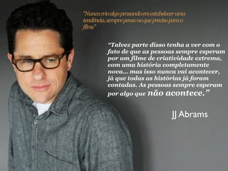 “Nunca crio algo pensando em estabelecer uma
tendência, sempre penso no que preciso para o
filme”


          “Talvez parte disso tenha a ver com o
          fato de que as pessoas sempre esperam
          por um filme de criatividade extrema,
          com uma história completamente
          nova… mas isso nunca vai acontecer,
          já que todas as histórias já foram
          contadas. As pessoas sempre esperam
          por algo que não acontece.”


                                       JJ Abrams
 