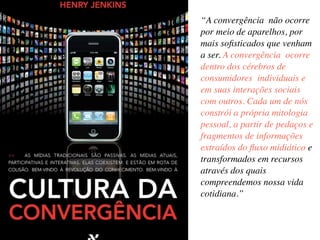 “A convergência não ocorre
por meio de aparelhos, por
mais soﬁsticados que venham
a ser. A convergência ocorre
dentro dos cérebros de
consumidores individuais e
em suas interações sociais
com outros. Cada um de nós
constrói a própria mitologia
pessoal, a partir de pedaços e
fragmentos de informações
extraídos do ﬂuxo midiático e
transformados em recursos
através dos quais
compreendemos nossa vida
cotidiana.”
 