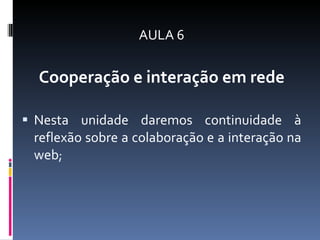 AULA 6 Cooperação e interação em rede Nesta unidade daremos continuidade à reflexão sobre a colaboração e a interação na web ;  