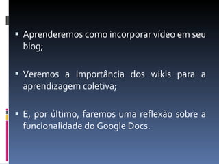 Aprenderemos como incorporar vídeo em seu blog; Veremos a importância dos wikis para a aprendizagem coletiva; E, por último, faremos uma reflexão sobre a funcionalidade do Google Docs. 