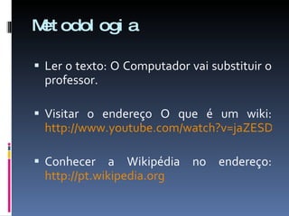 Metodologia Ler o texto: O Computador vai substituir o professor. Visitar o endereço O que é um wiki:  http://www.youtube.com/watch?v=jaZESDWmm-c Conhecer a Wikipédia no endereço:  http://pt.wikipedia.org 
