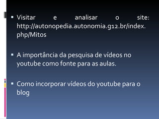 Visitar e analisar o site: http://autonopedia.autonomia.g12.br/index.php/Mitos A importância da pesquisa de vídeos no youtube como fonte para as aulas. Como incorporar vídeos do youtube para o blog 