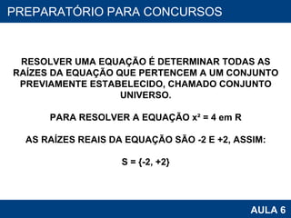 PROAB 2010 AULA 6 PREPARATÓRIO PARA CONCURSOS RESOLVER UMA EQUAÇÃO É DETERMINAR TODAS AS RAÍZES DA EQUAÇÃO QUE PERTENCEM A UM CONJUNTO PREVIAMENTE ESTABELECIDO, CHAMADO CONJUNTO UNIVERSO. PARA RESOLVER A EQUAÇÃO x² = 4 em R AS RAÍZES REAIS DA EQUAÇÃO SÃO -2 E +2, ASSIM: S = {-2, +2} 