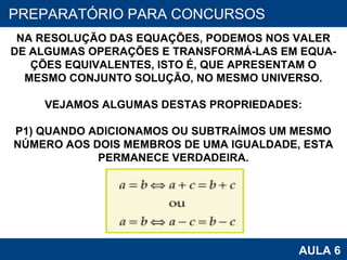 PROAB 2010 AULA 6 PREPARATÓRIO PARA CONCURSOS NA RESOLUÇÃO DAS EQUAÇÕES, PODEMOS NOS VALER DE ALGUMAS OPERAÇÕES E TRANSFORMÁ-LAS EM EQUA- ÇÕES EQUIVALENTES, ISTO É, QUE APRESENTAM O MESMO CONJUNTO SOLUÇÃO, NO MESMO UNIVERSO. VEJAMOS ALGUMAS DESTAS PROPRIEDADES: P1) QUANDO ADICIONAMOS OU SUBTRAÍMOS UM MESMO NÚMERO AOS DOIS MEMBROS DE UMA IGUALDADE, ESTA PERMANECE VERDADEIRA. 