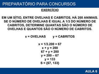 PROAB 2010 AULA 6 PREPARATÓRIO PARA CONCURSOS EXERCÍCIO EM UM SÍTIO, ENTRE OVELHAS E CABRITOS, HÁ 200 ANIMAIS. SE O NÚMERO DE OVELHAS É IGUAL A 1/3 DO NÚMERO DE CABRITOS, DETERMINE QUANTAS SÃO O NÚMERO DE OVELHAS E QUANTOS SÃO O NÚMERO DE CABRITOS. x = OVELHAS  y = CABRITOS x = 1/3.200 = 67 x + y = 200 67 + y = 200 y = 200 – 67 y = 133 S = {67, 133} 