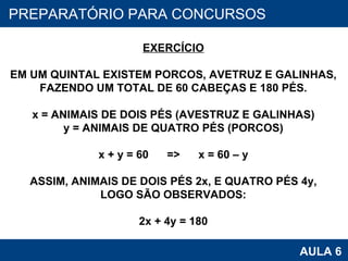 PROAB 2010 AULA 6 PREPARATÓRIO PARA CONCURSOS EXERCÍCIO EM UM QUINTAL EXISTEM PORCOS, AVETRUZ E GALINHAS, FAZENDO UM TOTAL DE 60 CABEÇAS E 180 PÉS. x = ANIMAIS DE DOIS PÉS (AVESTRUZ E GALINHAS) y = ANIMAIS DE QUATRO PÉS (PORCOS) x + y = 60  =>  x = 60 – y ASSIM, ANIMAIS DE DOIS PÉS 2x, E QUATRO PÉS 4y, LOGO SÃO OBSERVADOS: 2x + 4y = 180 