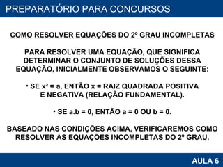 PROAB 2010 AULA 6 PREPARATÓRIO PARA CONCURSOS COMO RESOLVER EQUAÇÕES DO 2º GRAU INCOMPLETAS PARA RESOLVER UMA EQUAÇÃO, QUE SIGNIFICA DETERMINAR O CONJUNTO DE SOLUÇÕES DESSA EQUAÇÃO, INICIALMENTE OBSERVAMOS O SEGUINTE: SE x² = a, ENTÃO x = RAIZ QUADRADA POSITIVA E NEGATIVA (RELAÇÃO FUNDAMENTAL). SE a.b = 0, ENTÃO a = 0 OU b = 0. BASEADO NAS CONDIÇÕES ACIMA, VERIFICAREMOS COMO RESOLVER AS EQUAÇÕES INCOMPLETAS DO 2º GRAU. 