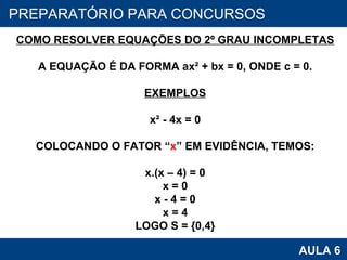 PROAB 2010 AULA 6 PREPARATÓRIO PARA CONCURSOS COMO RESOLVER EQUAÇÕES DO 2º GRAU INCOMPLETAS A EQUAÇÃO É DA FORMA ax² + bx = 0, ONDE c = 0. EXEMPLOS x² - 4x = 0 COLOCANDO O FATOR “ x ” EM EVIDÊNCIA, TEMOS: x.(x – 4) = 0 x = 0 x - 4 = 0 x = 4 LOGO S = {0,4} 
