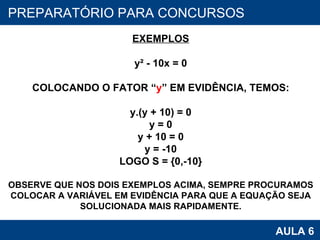 PROAB 2010 AULA 6 PREPARATÓRIO PARA CONCURSOS EXEMPLOS y² - 10x = 0 COLOCANDO O FATOR “ y ” EM EVIDÊNCIA, TEMOS: y.(y + 10) = 0 y = 0 y + 10 = 0 y = -10 LOGO S = {0,-10} OBSERVE QUE NOS DOIS EXEMPLOS ACIMA, SEMPRE PROCURAMOS COLOCAR A VARIÁVEL EM EVIDÊNCIA PARA QUE A EQUAÇÃO SEJA SOLUCIONADA MAIS RAPIDAMENTE. 