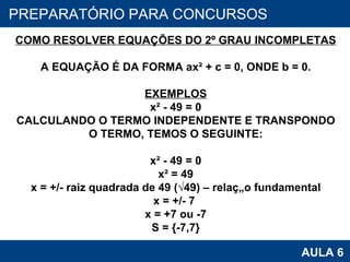 PROAB 2010 AULA 6 PREPARATÓRIO PARA CONCURSOS COMO RESOLVER EQUAÇÕES DO 2º GRAU INCOMPLETAS A EQUAÇÃO É DA FORMA ax² + c = 0, ONDE b = 0. EXEMPLOS x² - 49 = 0 CALCULANDO O TERMO INDEPENDENTE E TRANSPONDO O TERMO, TEMOS O SEGUINTE: x² - 49 = 0 x² = 49 x = +/- raiz quadrada de 49 (√49) – relação fundamental x = +/- 7  x = +7 ou -7 S = {-7,7} 