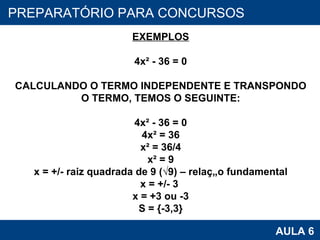 PROAB 2010 AULA 6 PREPARATÓRIO PARA CONCURSOS EXEMPLOS 4x² - 36 = 0 CALCULANDO O TERMO INDEPENDENTE E TRANSPONDO O TERMO, TEMOS O SEGUINTE: 4x² - 36 = 0 4x² = 36 x² = 36/4 x² = 9 x = +/- raiz quadrada de 9 (√9) – relação fundamental x = +/- 3  x = +3 ou -3 S = {-3,3} 