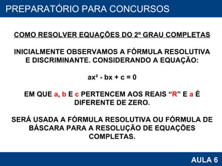PROAB 2010 AULA 6 PREPARATÓRIO PARA CONCURSOS COMO RESOLVER EQUAÇÕES DO 2º GRAU COMPLETAS INICIALMENTE OBSERVAMOS A FÓRMULA RESOLUTIVA E DISCRIMINANTE. CONSIDERANDO A EQUAÇÃO: ax² - bx + c = 0 EM QUE  a ,  b  E  c  PERTENCEM AOS REAIS “ R ” E  a  É DIFERENTE DE ZERO. SERÁ USADA A FÓRMULA RESOLUTIVA OU FÓRMULA DE BÁSCARA PARA A RESOLUÇÃO DE EQUAÇÕES COMPLETAS. 