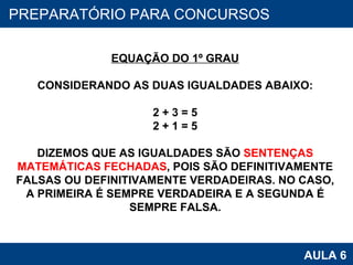 PROAB 2010 AULA 6 PREPARATÓRIO PARA CONCURSOS EQUAÇÃO DO 1º GRAU CONSIDERANDO AS DUAS IGUALDADES ABAIXO: 2 + 3 = 5 2 + 1 = 5 DIZEMOS QUE AS IGUALDADES SÃO  SENTENÇAS MATEMÁTICAS FECHADAS , POIS SÃO DEFINITIVAMENTE FALSAS OU DEFINITIVAMENTE VERDADEIRAS. NO CASO, A PRIMEIRA É SEMPRE VERDADEIRA E A SEGUNDA É SEMPRE FALSA. 