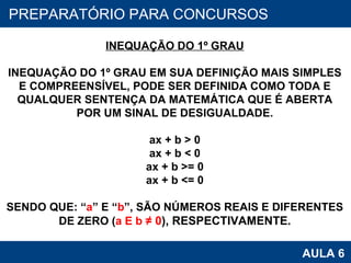 PROAB 2010 AULA 6 PREPARATÓRIO PARA CONCURSOS INEQUAÇÃO DO 1º GRAU INEQUAÇÃO DO 1º GRAU EM SUA DEFINIÇÃO MAIS SIMPLES E COMPREENSÍVEL, PODE SER DEFINIDA COMO TODA E QUALQUER SENTENÇA DA MATEMÁTICA QUE É ABERTA POR UM SINAL DE DESIGUALDADE. ax + b > 0 ax + b < 0 ax + b >= 0 ax + b <= 0 SENDO QUE: “ a ” E “ b ”, SÃO NÚMEROS REAIS E DIFERENTES DE ZERO ( a E b  ≠ 0 ), RESPECTIVAMENTE. 