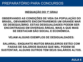 PROAB 2010 AULA 6 PREPARATÓRIO PARA CONCURSOS INEQUAÇÃO DO 1º GRAU OBSERVANDO AS CONDIÇÕES DE VIDA DA POPULAÇÃO DO BRASIL, OBVIAMENTE ENCONTRAREMOS UM GRANDE MAR DE DESEQUILÍBRIO. ESTAS DESIGUALDADES PODEM SER ENCONTRADAS EM DIVERSAS ÁREAS, MAIS A QUE MAIS SE DESTACAM SÃO SOCIAL E ECONÔMICA. VEJAM ALGUNS EXEMPLOS DE DESIGUALDADES: SALARIAL: ENQUANTO MUITOS BRASILEIROS ESTÃO COM FAIXAS DE SALÁRIOS BAIXAS QUE MAL PODEM SE SUSTENTAR, ALGUNS OUTROS TEM SEUS SALÁRIOS ALTOS. 