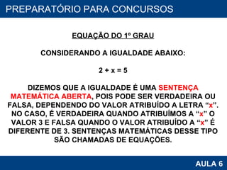 PROAB 2010 AULA 6 PREPARATÓRIO PARA CONCURSOS EQUAÇÃO DO 1º GRAU CONSIDERANDO A IGUALDADE ABAIXO: 2 + x = 5 DIZEMOS QUE A IGUALDADE É UMA  SENTENÇA MATEMÁTICA ABERTA , POIS PODE SER VERDADEIRA OU FALSA, DEPENDENDO DO VALOR ATRIBUÍDO A LETRA “ x ”. NO CASO, É VERDADEIRA QUANDO ATRIBUÍMOS A “ x ” O VALOR 3 E FALSA QUANDO O VALOR ATRIBUÍDO A “ x ” É DIFERENTE DE 3. SENTENÇAS MATEMÁTICAS DESSE TIPO SÃO CHAMADAS DE EQUAÇÕES. 