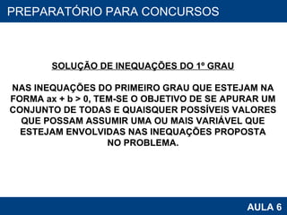 PROAB 2010 AULA 6 PREPARATÓRIO PARA CONCURSOS SOLUÇÃO DE INEQUAÇÕES DO 1º GRAU NAS INEQUAÇÕES DO PRIMEIRO GRAU QUE ESTEJAM NA FORMA ax + b > 0, TEM-SE O OBJETIVO DE SE APURAR UM CONJUNTO DE TODAS E QUAISQUER POSSÍVEIS VALORES QUE POSSAM ASSUMIR UMA OU MAIS VARIÁVEL QUE ESTEJAM ENVOLVIDAS NAS INEQUAÇÕES PROPOSTA NO PROBLEMA. 