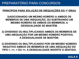 PROAB 2010 AULA 6 PREPARATÓRIO PARA CONCURSOS PRINCÍPIOS PARA SOLUÇÃO DE INEQUAÇÕES DO 1º GRAU ADICIONANDO UM MESMO NÚMERO A AMBOS OS MEMBROS DE UMA INEQUAÇÃO, OU SUBTRAINDO UM MESMO NÚMERO DE AMBOS OS MEMBROS, A DESIGUALDADE SE MANTÉM. 2) DIVIDINDO OU MULTIPLICANDO AMBOS OS MEMBROS DE UMA INEQUAÇÃO POR UM MESMO NÚMERO POSITIVO, A DESIGUALDADE SE MANTÉM. 3) DIVIDINDO OU MULTIPLICANDO POR UM MESMO NÚMERO NEGATIVO AMBOS OS MEMBROS DE UMA INEQUAÇÃO DO TIPO >, >=, < OU <=, A DESIGUALDADE INVERTE O SENTIDO. 