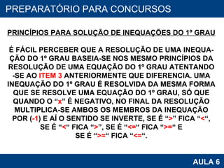 PROAB 2010 AULA 6 PREPARATÓRIO PARA CONCURSOS PRINCÍPIOS PARA SOLUÇÃO DE INEQUAÇÕES DO 1º GRAU É FÁCIL PERCEBER QUE A RESOLUÇÃO DE UMA INEQUA- ÇÃO DO 1º GRAU BASEIA-SE NOS MESMO PRINCÍPIOS DA RESOLUÇÃO DE UMA EQUAÇÃO DO 1º GRAU ATENTANDO -SE AO  ITEM 3  ANTERIORMENTE QUE DIFERENCIA. UMA INEQUAÇÃO DO 1º GRAU É RESOLVIDA DA MESMA FORMA QUE SE RESOLVE UMA EQUAÇÃO DO 1º GRAU, SÓ QUE QUANDO O “ x ” É NEGATIVO, NO FINAL DA RESOLUÇÃO MULTIPLICA-SE AMBOS OS MEMBROS DA INEQUAÇÃO POR ( -1 ) E AÍ O SENTIDO SE INVERTE, SE É “ > ” FICA “ < “, SE É “ < “ FICA “ > ”, SE É “ <= “ FICA “ >= “ E SE É “ >= “ FICA “ <= “. 