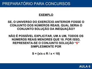 PROAB 2010 AULA 6 PREPARATÓRIO PARA CONCURSOS EXEMPLO SE, O UNIVERSO DO EXERCÍCIO ANTERIOR FOSSE O CONJUNTO DOS NÚMEROS REAIS, QUAL SERIA O CONJUNTO SOLUÇÃO DA INEQUAÇÃO? NÃO É POSSÍVEL EXPLICITAR, UM A UM, TODOS OS NÚMEROS REAIS MENORES QUE 10. POR ISSO, REPRESENTA-SE O CONJUNTO SOLUÇÃO “ S ” SIMPLESMENTE POR S = {x/x  є  R / x < 10} 