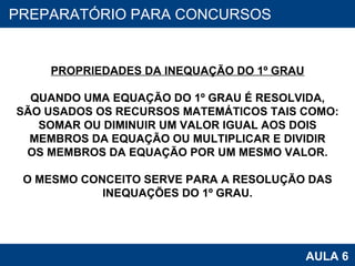 PROAB 2010 AULA 6 PREPARATÓRIO PARA CONCURSOS PROPRIEDADES DA INEQUAÇÃO DO 1º GRAU QUANDO UMA EQUAÇÃO DO 1º GRAU É RESOLVIDA, SÃO USADOS OS RECURSOS MATEMÁTICOS TAIS COMO: SOMAR OU DIMINUIR UM VALOR IGUAL AOS DOIS MEMBROS DA EQUAÇÃO OU MULTIPLICAR E DIVIDIR OS MEMBROS DA EQUAÇÃO POR UM MESMO VALOR. O MESMO CONCEITO SERVE PARA A RESOLUÇÃO DAS INEQUAÇÕES DO 1º GRAU. 