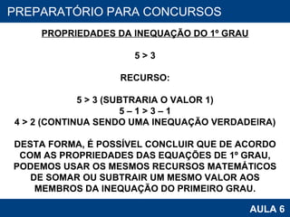 PROAB 2010 AULA 6 PREPARATÓRIO PARA CONCURSOS PROPRIEDADES DA INEQUAÇÃO DO 1º GRAU 5 > 3 RECURSO: 5 > 3 (SUBTRARIA O VALOR 1) 5 – 1 > 3 – 1 4 > 2 (CONTINUA SENDO UMA INEQUAÇÃO VERDADEIRA) DESTA FORMA, É POSSÍVEL CONCLUIR QUE DE ACORDO COM AS PROPRIEDADES DAS EQUAÇÕES DE 1º GRAU, PODEMOS USAR OS MESMOS RECURSOS MATEMÁTICOS DE SOMAR OU SUBTRAIR UM MESMO VALOR AOS MEMBROS DA INEQUAÇÃO DO PRIMEIRO GRAU. 