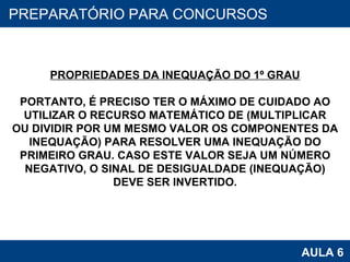 PROAB 2010 AULA 6 PREPARATÓRIO PARA CONCURSOS PROPRIEDADES DA INEQUAÇÃO DO 1º GRAU PORTANTO, É PRECISO TER O MÁXIMO DE CUIDADO AO UTILIZAR O RECURSO MATEMÁTICO DE (MULTIPLICAR OU DIVIDIR POR UM MESMO VALOR OS COMPONENTES DA INEQUAÇÃO) PARA RESOLVER UMA INEQUAÇÃO DO PRIMEIRO GRAU. CASO ESTE VALOR SEJA UM NÚMERO NEGATIVO, O SINAL DE DESIGUALDADE (INEQUAÇÃO) DEVE SER INVERTIDO. 