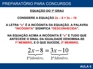 PROAB 2010 AULA 6 PREPARATÓRIO PARA CONCURSOS EQUAÇÃO DO 1º GRAU CONSIDERE A EQUAÇÃO  2x – 8 = 3x – 10 A LETRA “ x ”  É A INCÓGNITA DA EQUAÇÃO. A PALAVRA “ INCÓGNITA ” SIGNIFICA “ DESCONHECIDA ”. NA EQUAÇÃO ACIMA A INCÓGNITA É “ x ” E TUDO QUE ANTECEDE O SINAL DA IGUALDADE DENOMINA-SE 1º MEMBRO , E O QUE SUCEDE,  2º MEMBRO . 