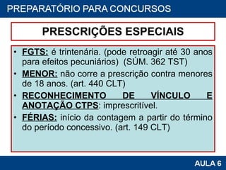 PRESCRIÇÕES ESPECIAIS FGTS:  é trintenária. (pode retroagir até 30 anos para efeitos pecuniários)  (SÚM. 362 TST) MENOR:  não corre a prescrição contra menores de 18 anos. (art. 440 CLT) RECONHECIMENTO DE VÍNCULO E ANOTAÇÃO CTPS : imprescritível. FÉRIAS:  início da contagem a partir do término do período concessivo. (art. 149 CLT) 