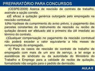 (CESPE/2009) Acerca de rescisão de contrato de trabalho, assinale a opção correta. a)É eficaz a quitação genérica outorgada pelo empregado na rescisão contratual. b)Na hipótese de cumprimento do aviso prévio, o pagamento das parcelas constantes do instrumento de rescisão ou recibo de quitação deverá ser efetuado até o primeiro dia útil imediato ao término do contrato. c)Qualquer compensação no pagamento da rescisão contratual não poderá exceder o valor equivalente a três meses de remuneração do empregado. d) Para os casos de rescisão do contrato de trabalho de empregado com mais de um ano de serviço, a lei exige a assistência do sindicato ou da autoridade do Ministério do Trabalho e Emprego para a validade do recibo de quitação, formalidade não exigida para o pedido de demissão. 