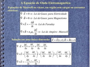 A Equação de Onda Eletromagnética
Equações de Maxwell no vácuo, em região sem cargas ou correntes
elétricas: r r
           ∇ ⋅ E = 0 ⇒ Lei de Gauss para Eletricidade
           r r
           ∇ ⋅ B = 0 ⇒ Lei de Gauss para Magnetismo
                        r
           r r        ∂B
           ∇× E = −       ⇒ Lei de Faraday
                       ∂t
                           r
           r r            ∂E
           ∇ × B = ε 0 µ0    ⇒ Lei de Ampère - Maxwell
                          ∂t
                                        r r         r r
    Solução em uma única dimensão: E = E ( z , t ); B = B ( z , t )
       r r ∂E x ∂E y ∂E z ∂E z
       ∇⋅E =      +     +      =
              ∂x     ∂y     ∂z   ∂z
       r r  ∂E z ∂E y   ∂E x ∂E z   ∂E y ∂E x 
       ∇× E = 
               ∂y − ∂z i +  ∂z − ∂x  j +  ∂x − ∂y k
                          
                            ˆ            ˆ
                                                      ˆ
                                                  
                ∂E y
                     ˆ ∂E j
       r r
       ∇× E = −      i+ x ˆ
                 ∂z     ∂z
 