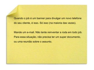 Quando o job é um banner para divulgar um novo telefone
do seu cliente, é isso. Só isso (na maioria das vezes).


Mande um e-mail. Não tente reinventar a roda em todo job.
Para essa situação, não precisa ter um super documento,
ou uma reunião sobre o assunto.
 
