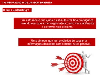 1- A IMPORTÂNCIA DE UM BOM BRIEFING

 O que é um Briefing ?



              Um instrumento que ajuda e estimula uma boa propaganda,
              fazendo com que a mensagem atinja o alvo mais facilmente
                             e de forma mais eficiente.



                       Uma síntese, que tem o objetivo de passar as
                    informações do cliente com o menor ruído possível.
 