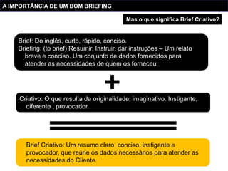 A IMPORTÂNCIA DE UM BOM BRIEFING

                                             Mas o que significa Brief Criativo?


    Brief: Do inglês, curto, rápido, conciso.
    Briefing: (to brief) Resumir, Instruir, dar instruções – Um relato
      breve e conciso. Um conjunto de dados fornecidos para
      atender as necessidades de quem os forneceu




    Criativo: O que resulta da originalidade, imaginativo. Instigante,
      diferente , provocador.




       Brief Criativo: Um resumo claro, conciso, instigante e
       provocador, que reúne os dados necessários para atender as
       necessidades do Cliente.
 