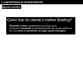 1- A IMPORTÂNCIA DE UM BOM BRIEFING

Algumas questões




     Como tirar do cliente o melhor Briefing?
       Pensando à frente, questionando os pontos pouco
       conclusivos, pensando nos desdobramentos que aquele pedido vai
       ter e em como o consumidor vai reagir aquela mensagem.
 