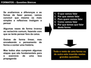 FORMATOS – Questões Básicas



 Se avaliarmos a diferenças e as
                                      1.   O que vamos falar
 fomas de fazer pensar, vamos
                                      2.   Por que vamos falar
 concluir que mesmo os mais
                                      3.   Para quem vamos falar
 simples e reflexivos instigam a
                                      4.   Como vamos falar
 pensar
                                      5.   Por que temos que falar
                                           desta forma
 Algumas vezes de forma inversa
 ao raciocínio comum, fazendo com
 que se tente pensar fora da caixa.

 Outras de forma linear, mas
 encadeando o pensamento de
 forma a contar uma história.

 Mas todos eles cumprem algumas       Todo o resto de uma forma ou
 etapas que são fundamentais para     de outra esta inserido nestas
 o    exercício  de   uma     boa          grandes questões.
 propaganda
 