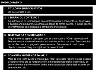 MODELO BÁSICO

  1. TÍTULO DO BRIEF CRIATIVO?
     Do que se trata o job.

  2. CENÁRIO OU CONTEXTO ?
     Aqui descreva as informações que contextualizam o momento, ou descrevem
     o background da marca. Descreva os dados de forma sucinta, e inclua apenas
     as informações que ajudarão a compreender o objetivo.


  3. OBJETIVO DA COMUNICAÇÃO ?
     O que o cliente espera conseguir com esta campanha? Qual seu objetivo?
     Tente encontrar um objetivo único e o mais especifico possível. Se concentre
     em tarefas que a propaganda possa resolver. Se necessário traduza os
     objetivos de marketing em objetivos de comunicação.


  4. COM QUEM QUEREMOS FALAR ?
     Mais do que “com quem” a marca quer falar, fale sobre “quem” é essa pessoa:
     descreva como ela se relaciona com a marca/produto/oferta, qual o grau de
     conhecimento e envolvimento, como a marca/produto/oferta está inserida em
     sua vida, etc, etc...
 