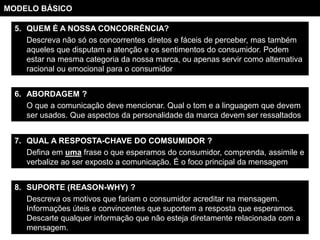 MODELO BÁSICO

  5. QUEM É A NOSSA CONCORRÊNCIA?
     Descreva não só os concorrentes diretos e fáceis de perceber, mas também
     aqueles que disputam a atenção e os sentimentos do consumidor. Podem
     estar na mesma categoria da nossa marca, ou apenas servir como alternativa
     racional ou emocional para o consumidor


  6. ABORDAGEM ?
     O que a comunicação deve mencionar. Qual o tom e a linguagem que devem
     ser usados. Que aspectos da personalidade da marca devem ser ressaltados


  7. QUAL A RESPOSTA-CHAVE DO COMSUMIDOR ?
     Defina em uma frase o que esperamos do consumidor, comprenda, assimile e
     verbalize ao ser exposto a comunicação. É o foco principal da mensagem


  8. SUPORTE (REASON-WHY) ?
     Descreva os motivos que fariam o consumidor acreditar na mensagem.
     Informações úteis e convincentes que suportem a resposta que esperamos.
     Descarte qualquer informação que não esteja diretamente relacionada com a
     mensagem.
 