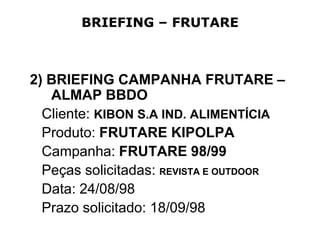 BRIEFING – FRUTARE



2) BRIEFING CAMPANHA FRUTARE –
   ALMAP BBDO
  Cliente: KIBON S.A IND. ALIMENTÍCIA
  Produto: FRUTARE KIPOLPA
  Campanha: FRUTARE 98/99
  Peças solicitadas: REVISTA E OUTDOOR
  Data: 24/08/98
  Prazo solicitado: 18/09/98
 