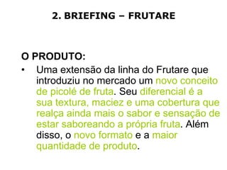 2. BRIEFING – FRUTARE



O PRODUTO:
• Uma extensão da linha do Frutare que
   introduziu no mercado um novo conceito
   de picolé de fruta. Seu diferencial é a
   sua textura, maciez e uma cobertura que
   realça ainda mais o sabor e sensação de
   estar saboreando a própria fruta. Além
   disso, o novo formato e a maior
   quantidade de produto.
 
