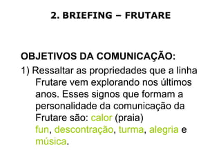 2. BRIEFING – FRUTARE



OBJETIVOS DA COMUNICAÇÃO:
1) Ressaltar as propriedades que a linha
   Frutare vem explorando nos últimos
   anos. Esses signos que formam a
   personalidade da comunicação da
   Frutare são: calor (praia)
   fun, descontração, turma, alegria e
   música.
 