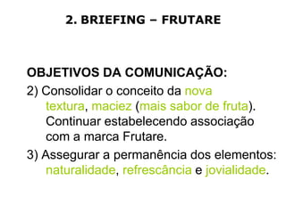 2. BRIEFING – FRUTARE



OBJETIVOS DA COMUNICAÇÃO:
2) Consolidar o conceito da nova
    textura, maciez (mais sabor de fruta).
    Continuar estabelecendo associação
    com a marca Frutare.
3) Assegurar a permanência dos elementos:
    naturalidade, refrescância e jovialidade.
 