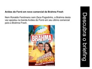 Aviões do Forró em novo comercial da Brahma Fresh




                                                               Descubra o briefing
Nem Ronaldo Fenômeno nem Zeca Pogodinho, a Brahma desta
vez apostou na banda Aviões do Forró em seu último comercial
para a Brahma Fresh.
 