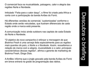 O comercial foca na musicalidade, paisagens, calor e alegria das
regiões Norte e Nordeste.

Intitulado “Feita para o calor daqui”, o filme foi criado pela Africa e




                                                                          Descubra o briefing
conta com a participação da banda Aviões do Forró.

Há diferentes versões do comercial, 'customizadas' conforme o
Estado onde serão veiculadas, que ilustram diferenciais de cada
região onde a marca está presente.

A comunicação inclui ainda outdoors nas capitais de cada Estado
do Norte e Nordeste.

"O objetivo da nova campanha é reforçar a mensagem de que
Brahma Fresh é uma cerveja feita especialmente para as regiões
mais quentes do país, o Norte e o Nordeste. Assim, ressaltamos a
relação da marca com a alegria, musicalidade e o calor, principais
características dessas regiões", afirma o gerente de marketing de
Brahma Fresh, Diogo Dias.

A AmBev informa que o jingle gravado pela banda Aviões do Forró
em breve entrará na grade de programação das rádios.
 