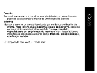 Desafio




                                                                     Case
Reposicionar a marca e trabalhar sua identidade com seus diversos
   públicos para alcançar a marca de 30 milhões de clientes
Briefing
“Buscar e assumir uma nova identidade para o Banco do Brasil mais
   íntima, mais jovem, mais moderna e mais competitiva, coerente
   com o posicionamento institucional de “banco completo,
   especializado em segmentos de mercado” sem negar atributos
   importantes associados à marca como: tradição, disponibilidade,
   confiança, solidez.

O Tempo todo com você - “Todo seu”
 