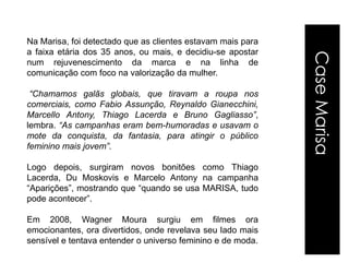 Na Marisa, foi detectado que as clientes estavam mais para
a faixa etária dos 35 anos, ou mais, e decidiu-se apostar




                                                             Case Marisa
num rejuvenescimento da marca e na linha de
comunicação com foco na valorização da mulher.

 “Chamamos galãs globais, que tiravam a roupa nos
comerciais, como Fabio Assunção, Reynaldo Gianecchini,
Marcello Antony, Thiago Lacerda e Bruno Gagliasso”,
lembra. “As campanhas eram bem-humoradas e usavam o
mote da conquista, da fantasia, para atingir o público
feminino mais jovem”.

Logo depois, surgiram novos bonitões como Thiago
Lacerda, Du Moskovis e Marcelo Antony na campanha
“Aparições”, mostrando que “quando se usa MARISA, tudo
pode acontecer”.

Em 2008, Wagner Moura surgiu em filmes ora
emocionantes, ora divertidos, onde revelava seu lado mais
sensível e tentava entender o universo feminino e de moda.
 