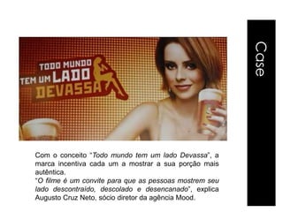 Case
Com o conceito “Todo mundo tem um lado Devassa”, a
marca incentiva cada um a mostrar a sua porção mais
autêntica.
“O filme é um convite para que as pessoas mostrem seu
lado descontraído, descolado e desencanado”, explica
Augusto Cruz Neto, sócio diretor da agência Mood.
 