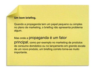 Um bom briefing.

Quando a propaganda tem um papel pequeno ou simples
no plano de marketing, o briefing não apresenta problema
algum.

Mas onde a propaganda        é um fator
principal, como por exemplo no marketing de produtos
de consumo doméstico ou no lançamento em grande escala
de um novo produto, um briefing correto torna-se muito
importante.
 